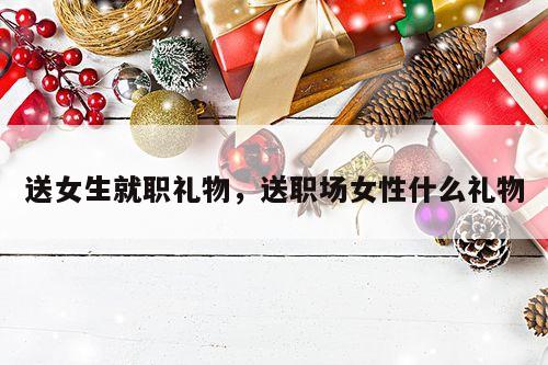送女生就职礼物，送职场女性什么礼物