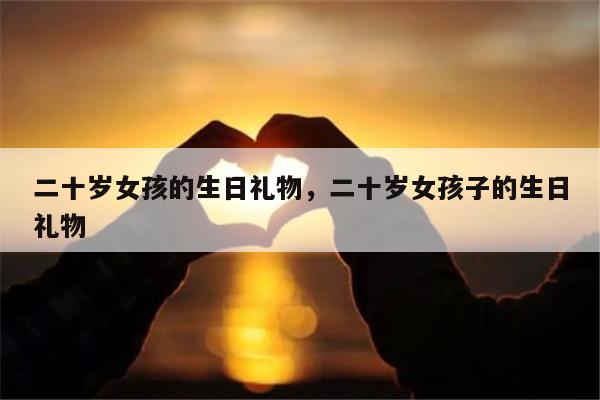 二十岁女孩的生日礼物，二十岁女孩子的生日礼物