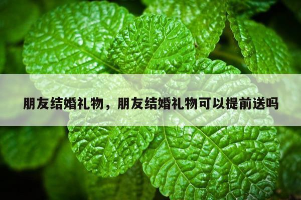 朋友结婚礼物，朋友结婚礼物可以提前送吗