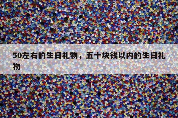 50左右的生日礼物，五十块钱以内的生日礼物