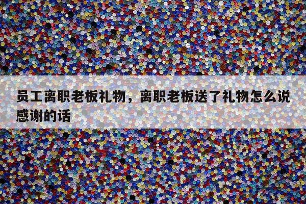 员工离职老板礼物，离职老板送了礼物怎么说感谢的话