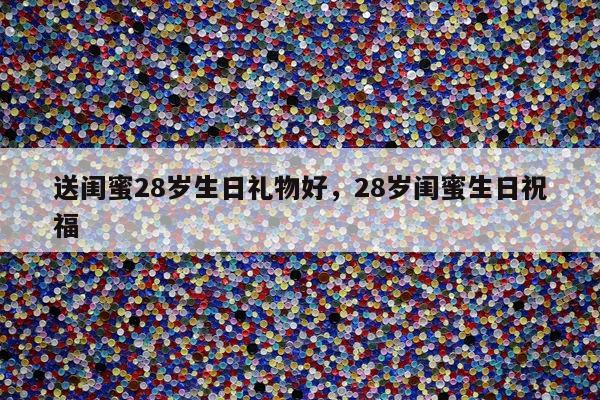 送闺蜜28岁生日礼物好，28岁闺蜜生日祝福