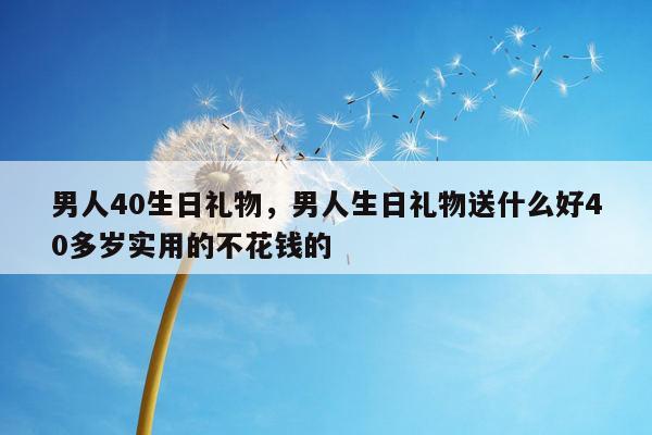 男人40生日礼物，男人生日礼物送什么好40多岁实用的不花钱的