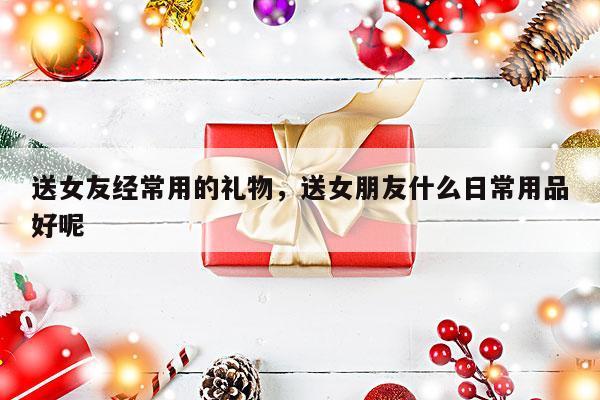 送女友经常用的礼物，送女朋友什么日常用品好呢