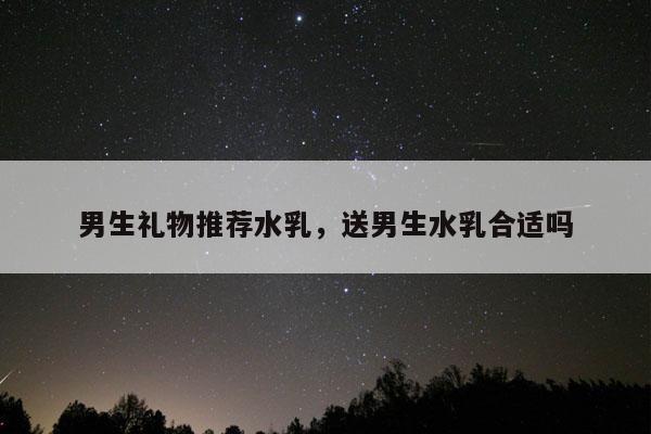 男生礼物推荐水乳，送男生水乳合适吗
