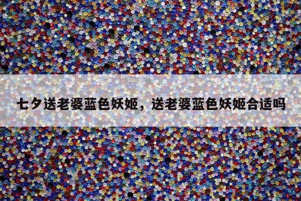 七夕送老婆蓝色妖姬，送老婆蓝色妖姬合适吗