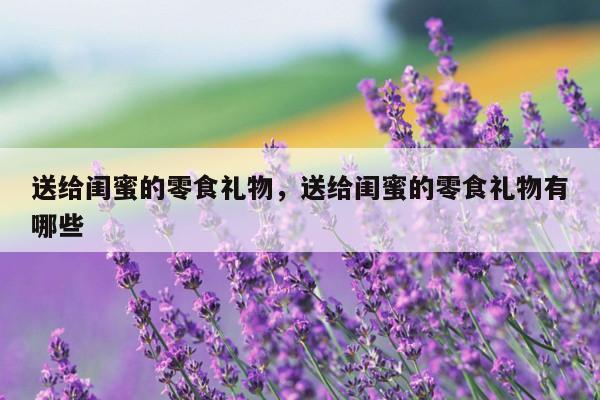 送给闺蜜的零食礼物，送给闺蜜的零食礼物有哪些