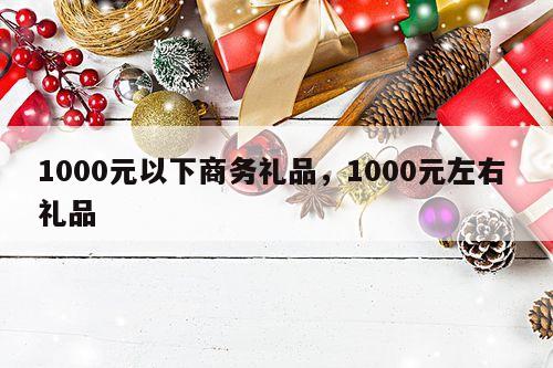1000元以下商务礼品，1000元左右 礼品