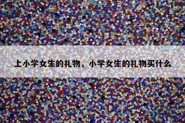 上小学女生的礼物，小学女生的礼物买什么