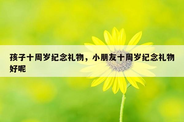 孩子十周岁纪念礼物，小朋友十周岁纪念礼物好呢