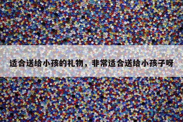 适合送给小孩的礼物，非常适合送给小孩子呀
