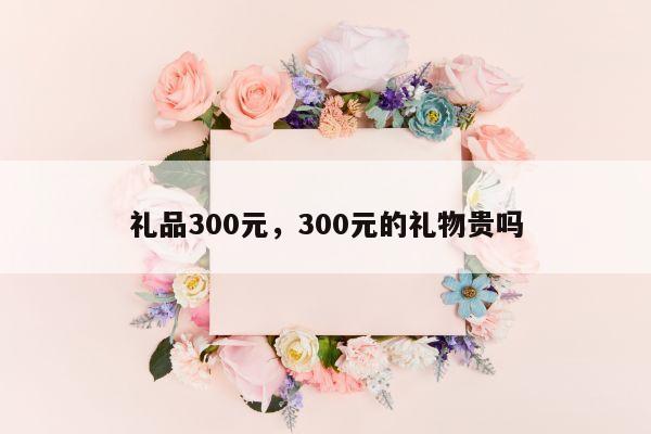 礼品300元，300元的礼物贵吗
