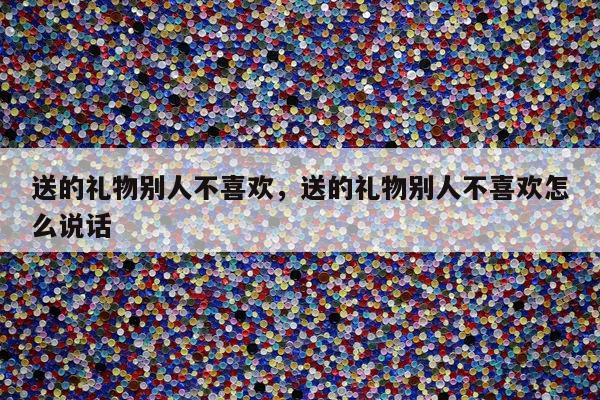 送的礼物别人不喜欢，送的礼物别人不喜欢怎么说话
