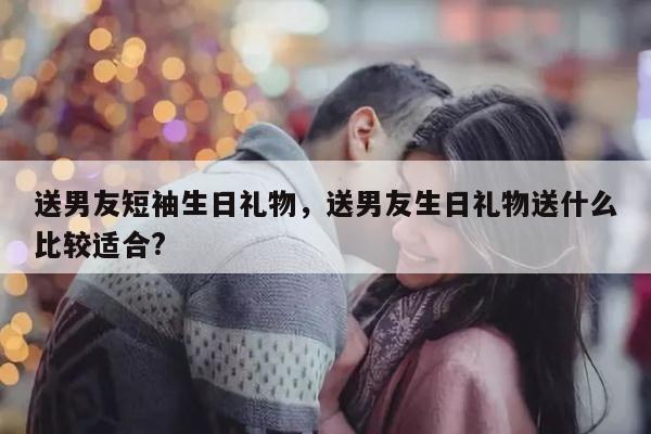 送男友短袖生日礼物，送男友生日礼物送什么比较适合?