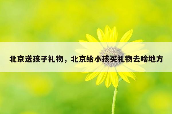 北京送孩子礼物，北京给小孩买礼物去啥地方