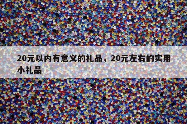 20元以内有意义的礼品，20元左右的实用小礼品