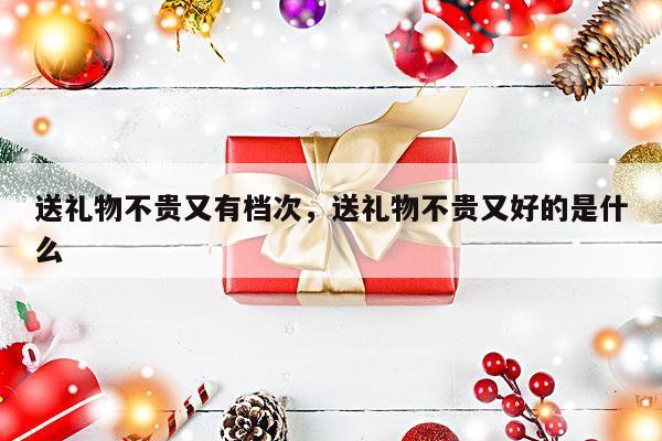 送礼物不贵又有档次，送礼物不贵又好的是什么