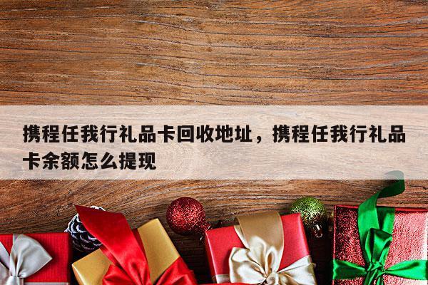 携程任我行礼品卡回收地址，携程任我行礼品卡余额怎么提现