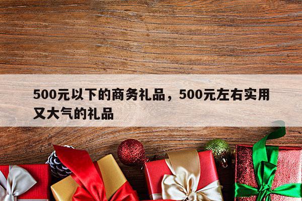 500元以下的商务礼品，500元左右实用又大气的礼品