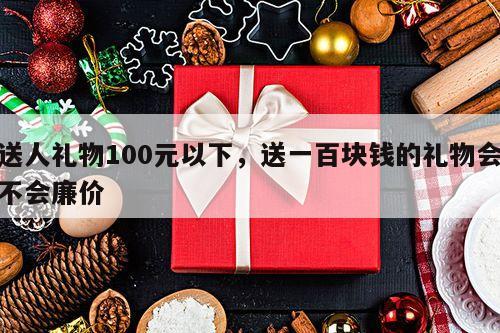送人礼物100元以下，送一百块钱的礼物会不会廉价