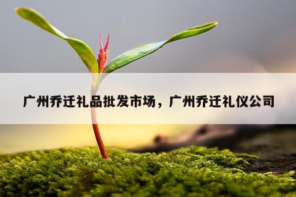 广州乔迁礼品批发市场，广州乔迁礼仪公司