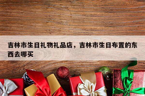 吉林市生日礼物礼品店，吉林市生日布置的东西去哪买