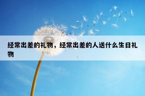 经常出差的礼物，经常出差的人送什么生日礼物