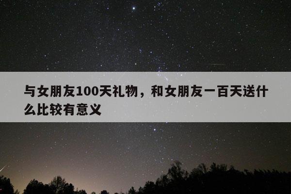 与女朋友100天礼物，和女朋友一百天送什么比较有意义