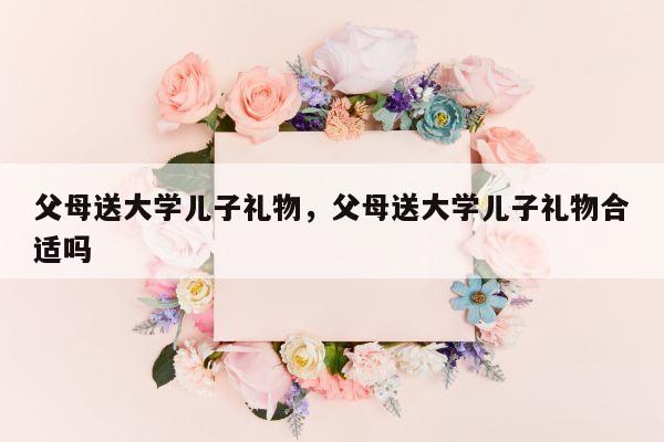 父母送大学儿子礼物，父母送大学儿子礼物合适吗