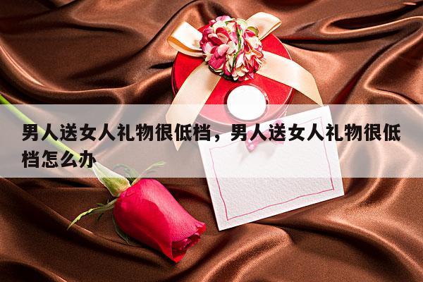 男人送女人礼物很低档，男人送女人礼物很低档怎么办