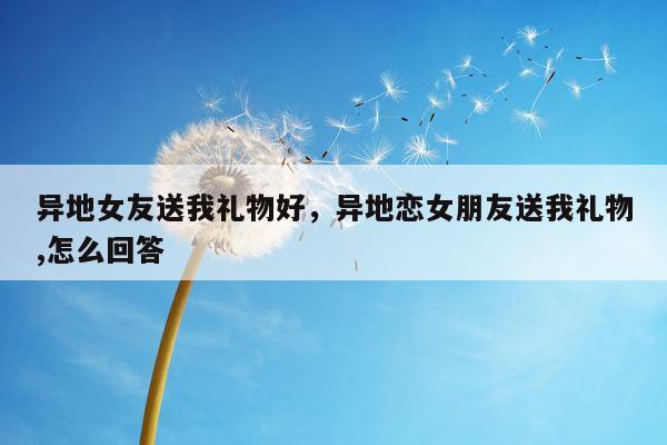 异地女友送我礼物好，异地恋女朋友送我礼物,怎么回答