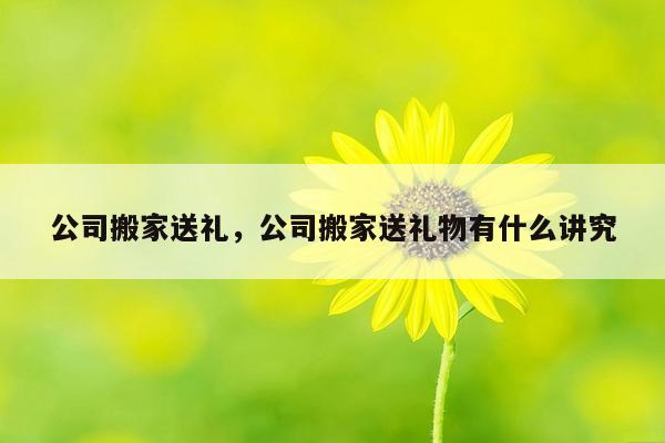 公司搬家送礼，公司搬家送礼物有什么讲究
