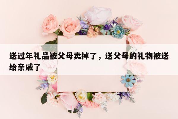 送过年礼品被父母卖掉了，送父母的礼物被送给亲戚了