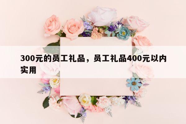 300元的员工礼品，员工礼品400元以内实用