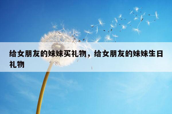 给女朋友的妹妹买礼物，给女朋友的妹妹生日礼物