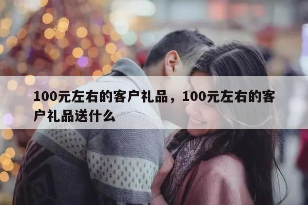100元左右的客户礼品，100元左右的客户礼品送什么