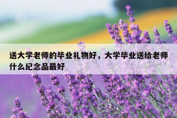 送大学老师的毕业礼物好，大学毕业送给老师什么纪念品最好