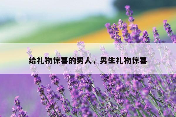 给礼物惊喜的男人，男生礼物惊喜