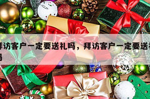 拜访客户一定要送礼吗，拜访客户一定要送礼吗