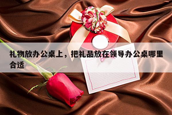 礼物放办公桌上，把礼品放在领导办公桌哪里合适