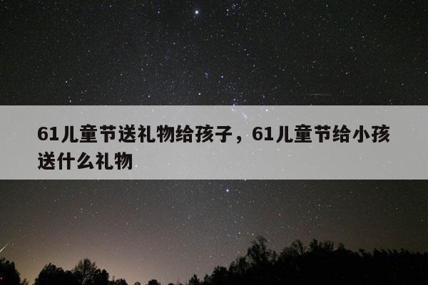 61儿童节送礼物给孩子，61儿童节给小孩送什么礼物