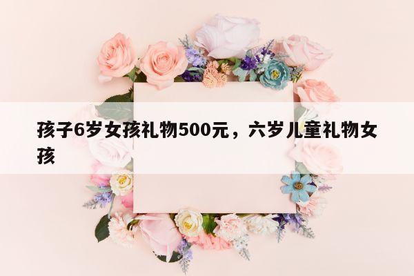 孩子6岁女孩礼物500元，六岁儿童礼物女孩