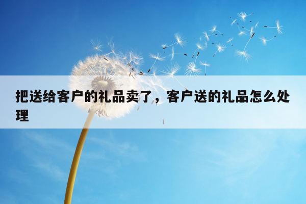 把送给客户的礼品卖了，客户送的礼品怎么处理