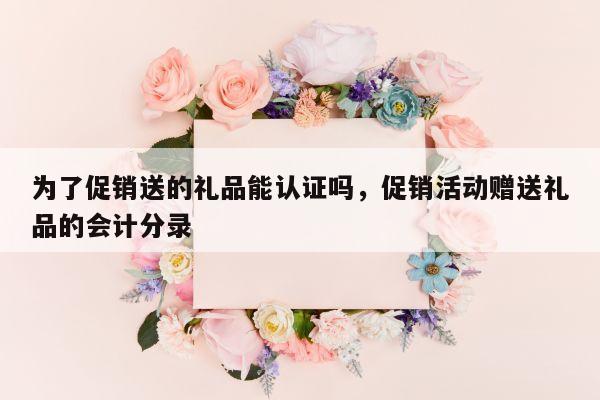 为了促销送的礼品能认证吗，促销活动赠送礼品的会计分录