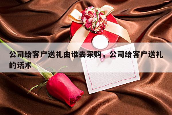 公司给客户送礼由谁去采购，公司给客户送礼的话术