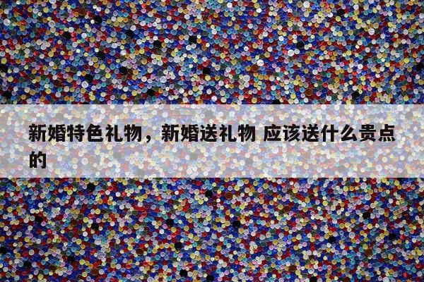 新婚特色礼物，新婚送礼物 应该送什么贵点的