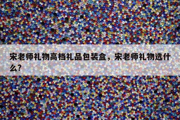 宋老师礼物高档礼品包装盒，宋老师礼物选什么?