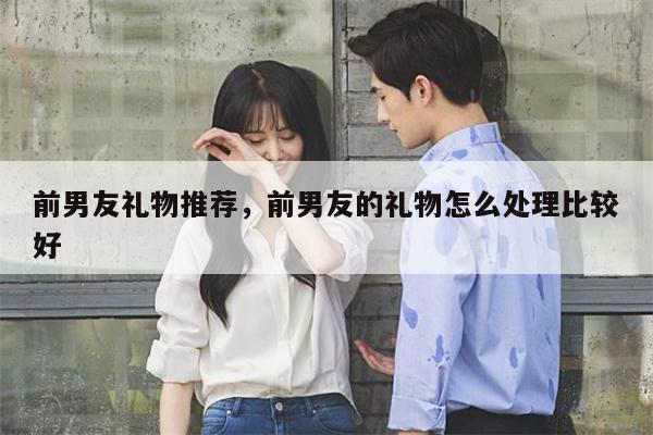 前男友礼物推荐，前男友的礼物怎么处理比较好