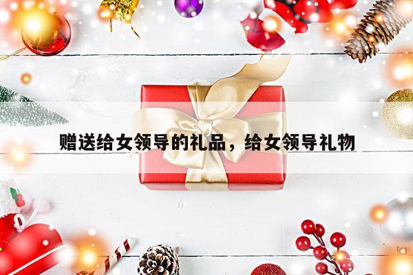 赠送给女领导的礼品，给女领导礼物