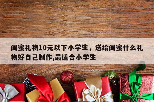 闺蜜礼物10元以下小学生，送给闺蜜什么礼物好自己制作,最适合小学生